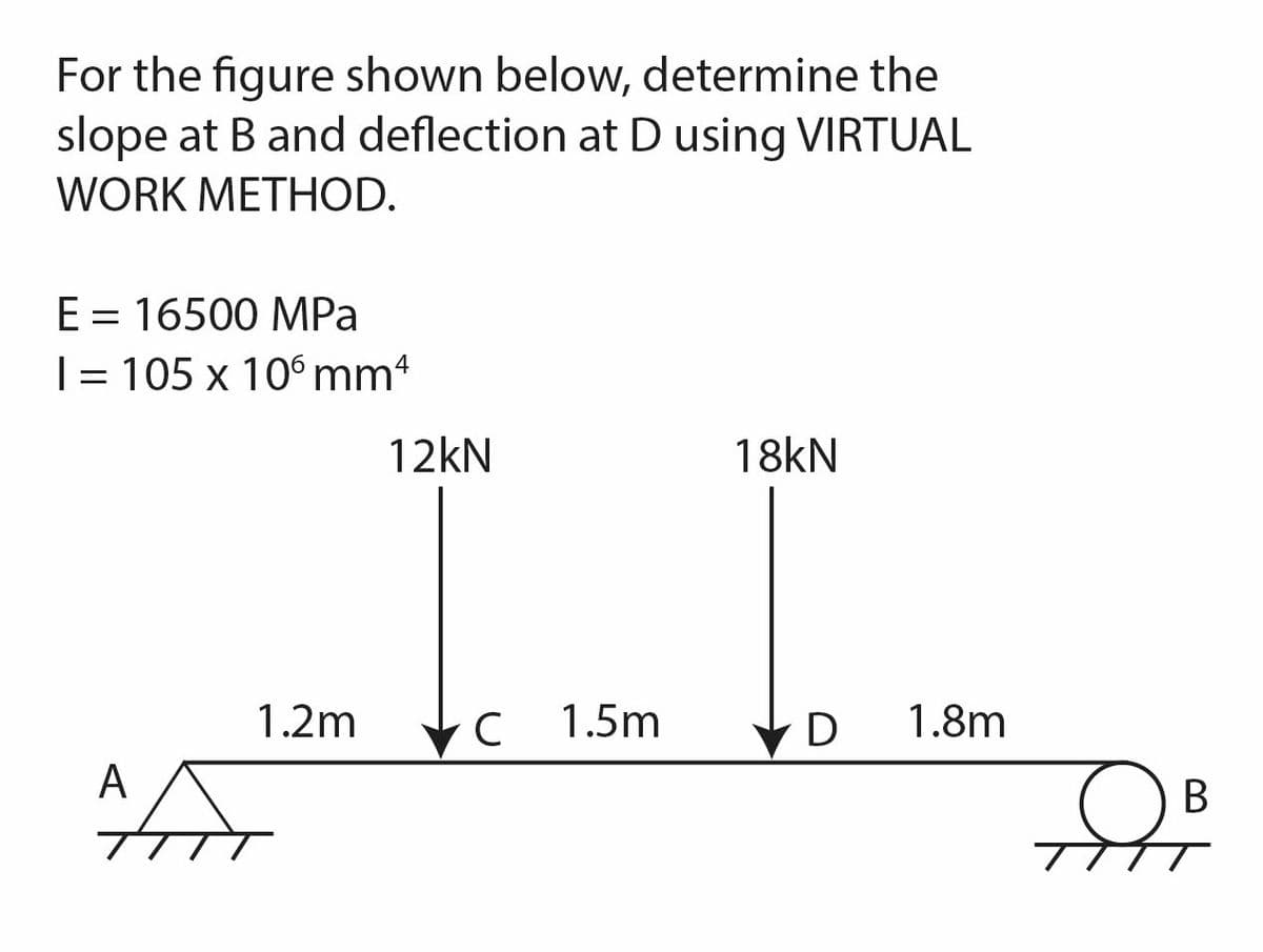 For the figure shown below, determine the
slope at B and deflection at D using VIRTUAL
WORK METHOD.
E = 16500 MPa
I= 105 x 106 mm 4
1.2m
AA
12kN
с 1.5m
18kN
D 1.8m
TIT
B