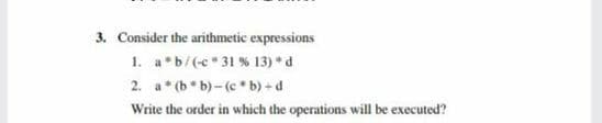 3. Consider the arithmetic expressions
1. a b/(c 31 % 13) d
2. a*(b b)-(c b) +d
Write the order in which the operations will be executed?
