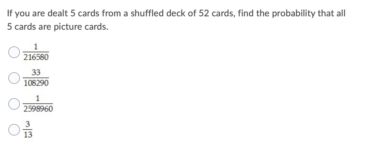 If you are dealt 5 cards from a shuffled deck of 52 cards, find the probability that all
5 cards are picture cards.
1
216580
33
108290
1
2598960
3
13
