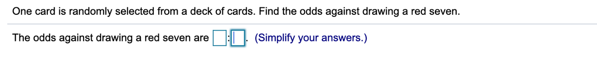 One card is randomly selected from a deck of cards. Find the odds against drawing a red seven.
The odds against drawing a red seven are
(Simplify your answers.)
