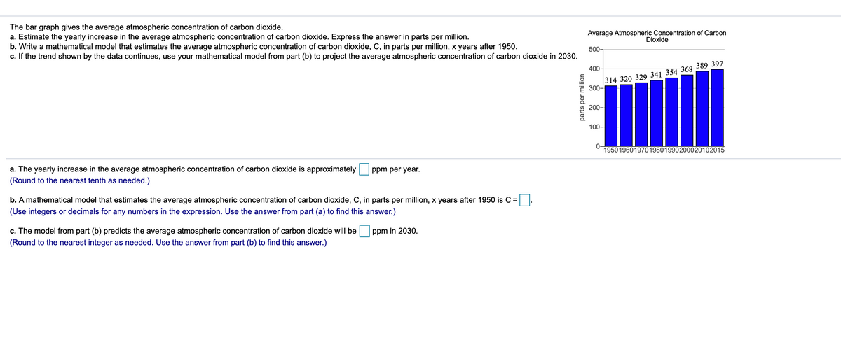 The bar graph gives the average atmospheric concentration of carbon dioxide.
a. Estimate the yearly increase in the average atmospheric concentration of carbon dioxide. Express the answer in parts per million.
b. Write a mathematical model that estimates the average atmospheric concentration of carbon dioxide, C, in parts per million, x years after 1950.
c. If the trend shown by the data continues, use your mathematical model from part (b) to project the average atmospheric concentration of carbon dioxide in 2030.
Average Atmospheric Concentration of Carbon
Dioxide
500-
314 320 329 341 354 368 389 397
300-
400-
200-
100-
19501960 197019801990200020102015
a. The yearly increase in the average atmospheric concentration of carbon dioxide is approximately
ppm per year.
(Round to the nearest tenth as needed.)
b. A mathematical model that estimates the average atmospheric concentration of carbon dioxide, C, in parts per million, x years after 1950 is C =
(Use integers or decimals for any numbers in the expression. Use the answer from part (a) to find this answer.)
c. The model from part (b) predicts the average atmospheric concentration of carbon dioxide will be
ppm in 2030.
(Round to the nearest integer as needed. Use the answer from part (b) to find this answer.)
parts per million
