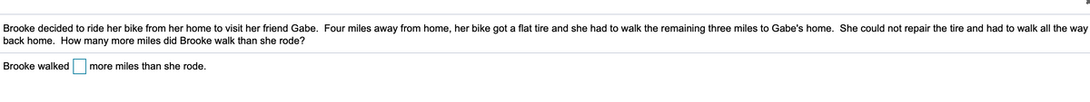 **Problem Statement:**

Brooke decided to ride her bike from her home to visit her friend Gabe. Four miles away from home, her bike got a flat tire and she had to walk the remaining three miles to Gabe's home. She could not repair the tire and had to walk all the way back home. How many more miles did Brooke walk than she rode?

*Fill in the blank:*

Brooke walked [ **___** ] more miles than she rode.

**Solution:**

To determine the number of additional miles Brooke walked compared to the distance she rode, follow these steps:

1. **Distance Brooke Rode on Her Bike:**
   - Brooke rode 4 miles before her bike got a flat tire.

2. **Distance Brooke Walked:** 
   - From the point her bike got a flat tire to Gabe's home: 3 miles.
   - From Gabe's home back to her home: 7 miles (since she could not repair the tire).

   Total walking distance: \( 3 \text{ miles} + 7 \text{ miles} = 10 \text{ miles} \).

3. **Difference in Miles Walked and Rode:**
   - Walking Distance: 10 miles
   - Riding Distance: 4 miles

   Difference: \( 10 \text{ miles} - 4 \text{ miles} = 6 \text{ miles} \).

Therefore, Brooke walked 6 more miles than she rode.