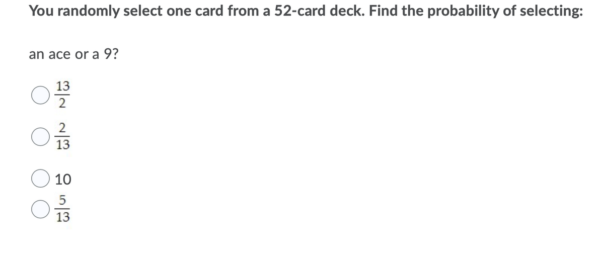 You randomly select one card from a 52-card deck. Find the probability of selecting:
an ace or а 9?
13
2
13
10
5
13
