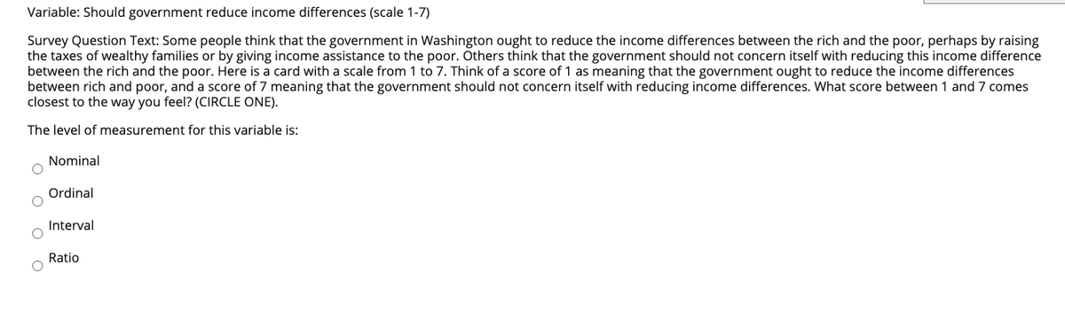 Variable: Should government reduce income differences (scale 1-7)
Survey Question Text: Some people think that the government in Washington ought to reduce the income differences between the rich and the poor, perhaps by raising
the taxes of wealthy families or by giving income assistance to the poor. Others think that the government should not concern itself with reducing this income difference
between the rich and the poor. Here is a card with a scale from 1 to 7. Think of a score of 1 as meaning that the government ought to reduce the income differences
between rich and poor, and a score of 7 meaning that the government should not concern itself with reducing income differences. What score between 1 and 7 comes
closest to the way you feel? (CIRCLE ONE).
The level of measurement for this variable is:
Nominal
Ordinal
Interval
Ratio
