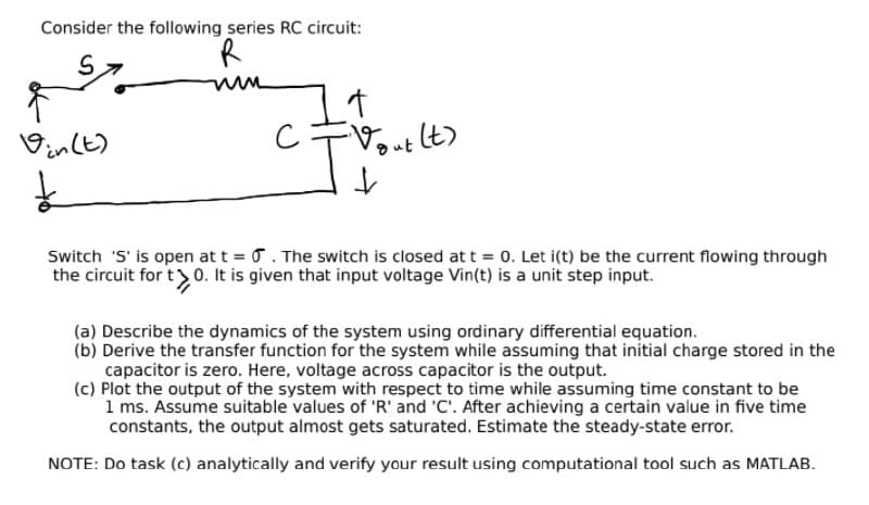 Consider the following series RC circuit:
S.
Vinlt)
Dut lt)
Switch 'S' is open at t . The switch is closed at t = 0. Let i(t) be the current flowing through
the circuit for t>0. It is given that input voltage Vin(t) is a unit step input.
(a) Describe the dynamics of the system using ordinary differential equation.
(b) Derive the transfer function for the system while assuming that initial charge stored in the
capacitor is zero. Here, voltage across capacitor is the output.
(c) Plot the output of the system with respect to time while assuming time constant to be
1 ms. Assume suitable values of 'R' and 'C'. After achieving a certain value in five time
constants, the output almost gets saturated. Estimate the steady-state error.
NOTE: Do task (c) analytically and verify your result using computational tool such as MATLAB.
