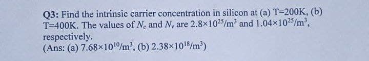 Q3: Find the intrinsic carrier concentration in silicon at (a) T=200K, (b)
T=400K. The values of Ne and N, are 2.8x1025/m and 1.04x1025/m',
respectively.
(Ans: (a) 7.68x1010/m2, (b) 2.38x1018/m³)
