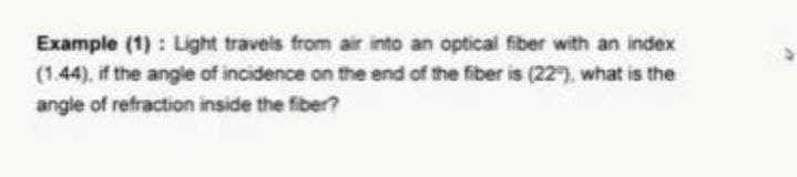 Example (1): Light travels from air into an optical fiber with an index
(1.44), if the angle of incidence on the end of the fiber is (22), what is the
angle of refraction inside the fiber?
