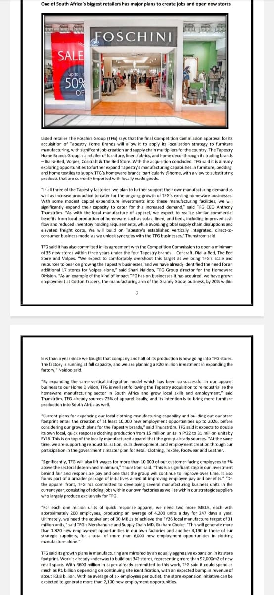 One of South Africa's biggest retailers has major plans to create jobs and open new stores
SALE
up to
50%
OF
FOSCHINI
Listed retailer The Foschini Group (TFG) says that the final Competition Commission approval for its
acquisition of Tapestry Home Brands will allow it to apply its localisation strategy to furniture
manufacturing, with significant job-creation and supply chain multipliers for the country. The Tapestry
Home Brands Group is a retailer of furniture, linen, fabrics, and home decor through its trading brands
-Dial-a-Bed, Volpes, Coricraft & The Bed Store. With the acquisition concluded, TFG said it is already
exploring opportunities to further expand Tapestry's manufacturing capabilities in furniture, bedding,
and home textiles to supply TFG's homeware brands, particularly @home, with a view to substituting
products that are currently imported with locally made goods.
"In all three of the Tapestry factories, we plan to further support their own manufacturing demand as
well as increase production to cater for the ongoing growth of TFG's existing homeware businesses.
With some modest capital expenditure investments into these manufacturing facilities, we will
significantly expand their capacity to cater for this increased demand," said TFG CEO Anthony
Thunström. "As with the local manufacture of apparel, we expect to realise similar commercial
benefits from local production of homeware such as sofas, linen, and beds, including improved cash
flow and reduced inventory holding requirements, while avoiding global supply chain disruptions and
elevated freight costs. We will build on Tapestry's established vertically integrated, direct-to-
consumer business model as we unlock synergies with the TFG businesses, Thunström said.
TFG said it has also committed in its agreement with the Competition Commission to open a minimum
of 35 new stores within three years under the four Tapestry brands - Coricraft, Dial-a-Bed, The Bed
Store and Volpes. "We expect to comfortably overshoot this target as we bring TFG's scale and
resources to bear on growing the Tapestry businesses, and we have already identified the need for an
additional 17 stores for Volpes alone," said Shani Naidoo, TFG Group director for the Homeware
Division. "As an example of the kind of impact TFG has on businesses it has acquired, we have grown
employment at Cotton Traders, the manufacturing arm of the Granny Goose business, by 20% within
3
less than a year since we bought that company and half of its production is now going into TFG stores.
The factory is running at full capacity, and we are planning a R20 million investment in expanding the
factory," Naidoo said.
"By expanding the same vertical integration model which has been so successful in our apparel
business to our Home Division, TFG is well set following the Tapestry acquisition to reindustrialise the
homeware manufacturing sector in South Africa and grow local skills and employment,"
Thunström. TFG already sources 73% of apparel locally, and its intention is to bring more furniture
production into South Africa as well.
"Current plans for expanding our local clothing manufacturing capability and building out our store
footprint entail the creation of at least 10,000 new employment opportunities up to 2026, before
considering our growth plans for the Tapestry brands," said Thunström. TFG said it expects to double
its own local, quick response clothing production from 15 million units in FY22 to 31 million units by
FY26. This is on top of the locally manufactured apparel that the group already sources. "At the same
time, we are supporting reindustrialisation, skills development, and employment creation through our
participation in the government's master plan for Retail Clothing, Textile, Footwear and Leather.
"Significantly, TFG will also lift wages for more than 10 000 of our customer-facing employees to 7%
above the sectoral determined minimum," Thunström said. "This is a significant step in our investment
behind fair and responsible pay and one that the group will continue to improve over time. It also
forms part of a broader package of initiatives aimed at improving employee pay and benefits."
the apparel front, TFG has committed to developing several manufacturing business units in the
current year, consisting of adding jobs within our own factories as well as within our strategic suppliers
who largely produce exclusively for TFG.
"For each one million units of quick response apparel, we need two more MBUS, each with
approximately 200 employees, producing an average of 4,200 units a day for 247 days a year.
Ultimately, we need the equivalent of 30 MBUS to achieve the FY26 local manufacture target of 31
million units," said TFG's Merchandise and Supply Chain MD, Graham Choice. "This will generate more
than 1,820 new employment opportunities in our own factories and another 4,190 in those of our
strategic suppliers, for a total of more than 6,000 new employment opportunities in clothing
manufacture alone."
TFG said its growth plans in manufacturing are mirrored by an equally aggressive expansion in its store
footprint. Work is already underway to build out 342 stores, representing more than 92,000m2 of new
retail space. With R600 million in capex already committed to this work, TFG said it could spend as
much as R1 billion depending on continuing site identification, with an expected bump in revenue of
about R3.8 billion. With an average of six employees per outlet, the store expansion initiative can be
expected to generate more than 2,100 new employment opportunities.