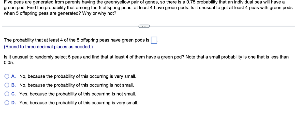 Five peas are generated from parents having the green/yellow pair of genes, so there is a 0.75 probability that an individual pea will have a
green pod. Find the probability that among the 5 offspring peas, at least 4 have green pods. Is it unusual to get at least 4 peas with green pods
when 5 offspring peas are generated? Why or why not?
The probability that at least 4 of the 5 offspring peas have green pods is
(Round to three decimal places as needed.)
Is it unusual to randomly select 5 peas and find that at least 4 of them have a green pod? Note that a small probability is one that is less than
0.05.
A. No, because the probability of this occurring is very small.
B. No, because the probability of this occurring is not small.
C. Yes, because the probability of this occurring is not small.
D. Yes, because the probability of this occurring is very small.
