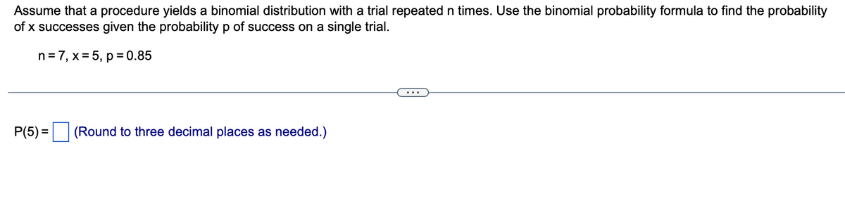 Assume that a procedure yields a binomial distribution with a trial repeated n times. Use the binomial probability formula to find the probability
of x successes given the probability p of success on a single trial.
n=7, x= 5, p = 0.85
P(5) =
(Round to three decimal places as needed.)
