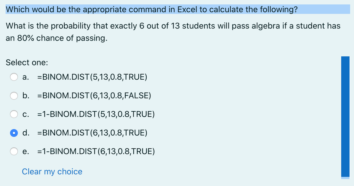 Which would be the appropriate command in Excel to calculate the following?
What is the probability that exactly 6 out of 13 students will pass algebra if a student has
an 80% chance of passing.
Select one:
a. =BINOM.DIST(5,13,0.8,TRUE)
b. =BINOM.DIST(6,13,0.8,FALSE)
c. =1-BINOM.DIST(5,13,0.8,TRUE)
d. =BINOM.DIST(6,13,0.8,TRUE)
e. =1-BINOM.DIST(6,13,0.8,TRUE)
Clear my choice
