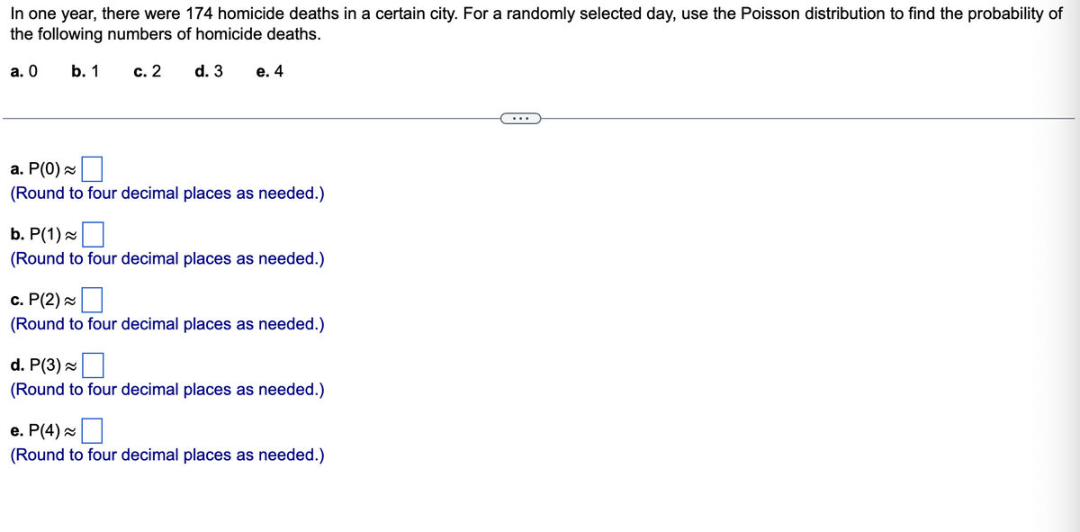 In one year, there were 174 homicide deaths in a certain city. For a randomly selected day, use the Poisson distribution to find the probability of
the following numbers of homicide deaths.
а. О
b. 1
с. 2
d. 3
е. 4
а. Р(0) ~
(Round to four decimal places as needed.)
b. P(1)
(Round to four decimal places as needed.)
с. Р(2) ~
(Round to four decimal places as needed.)
d. P(3)
(Round to four decimal places as needed.)
е. Р(4) ~
(Round to four decimal places as needed.)
