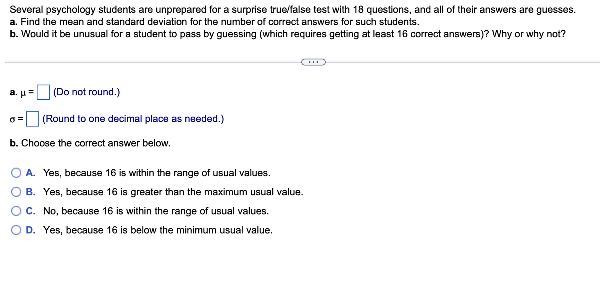 Several psychology students are unprepared for a surprise true/false test with 18 questions, and all of their answers are guesses.
a. Find the mean and standard deviation for the number of correct answers for such students.
b. Would it be unusual for a student to pass by guessing (which requires getting at least 16 correct answers)? Why or why not?
a. μ-
(Do not round.)
(Round to one decimal place as needed.)
b. Choose the correct answer below.
A. Yes, because 16 is within the range of usual values.
B. Yes, because 16 is greater than the maximum usual value.
C. No, because 16 is within the range of usual values.
D. Yes, because 16 is below the minimum usual value.
