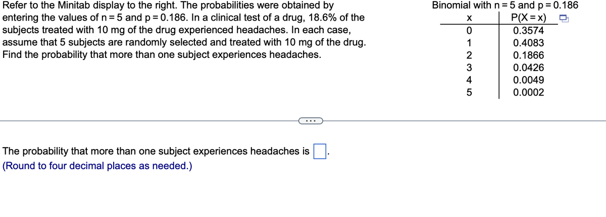 Binomial withn=5 and p = 0.186
Refer to the Minitab display to the right. The probabilities were obtained by
entering the values of n = 5 and p = 0.186. In a clinical test of a drug, 18.6% of the
subjects treated with 10 mg of the drug experienced headaches. In each case,
assume that 5 subjects are randomly selected and treated with 10 mg of the drug.
Find the probability that more than one subject experiences headaches.
P(X=x)
X
0.3574
1
0.4083
2
0.1866
3
0.0426
0.0049
0.0002
4
The probability that more than one subject experiences headaches is
(Round to four decimal places as needed.)
