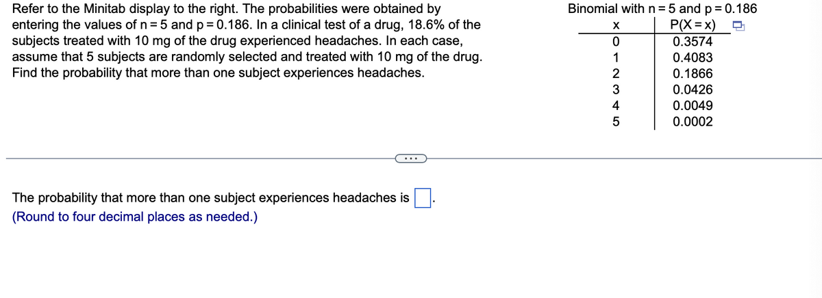 Binomial withn=5 and p= 0.186
P(X=x)
Refer to the Minitab display to the right. The probabilities were obtained by
entering the values of n = 5 and p = 0.186. In a clinical test of a drug, 18.6% of the
subjects treated with 10 mg of the drug experienced headaches. In each case,
assume that 5 subjects are randomly selected and treated with 10 mg of the drug.
Find the probability that more than one subject experiences headaches.
%3D
X
0.3574
1
0.4083
0.1866
0.0426
4
0.0049
0.0002
The probability that more than one subject experiences headaches is
(Round to four decimal places as needed.)
