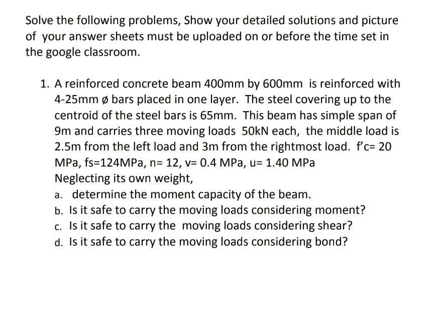 Solve the following problems, Show your detailed solutions and picture
of your answer sheets must be uploaded on or before the time set in
the google classroom.
1. A reinforced concrete beam 400mm by 600mm is reinforced with
4-25mm ø bars placed in one layer. The steel covering up to the
centroid of the steel bars is 65mm. This beam has simple span of
9m and carries three moving loads 50kN each, the middle load is
2.5m from the left load and 3m from the rightmost load. f'c= 20
MPa, fs=124MPA, n= 12, v= 0.4 MPa, u= 1.40 MPa
Neglecting its own weight,
a. determine the moment capacity of the beam.
b. Is it safe to carry the moving loads considering moment?
c. Is it safe to carry the moving loads considering shear?
d. Is it safe to carry the moving loads considering bond?
