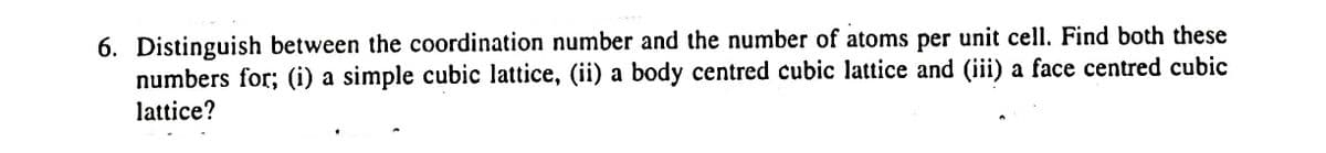 6. Distinguish between the coordination number and the number of atoms per unit cell. Find both these
numbers for; (i) a simple cubic lattice, (ii) a body centred cubic lattice and (iii) a face centred cubic
lattice?
