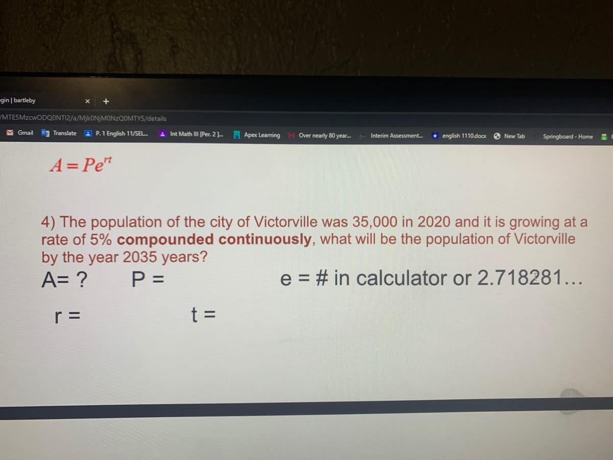 gin | bartleby
MTESMZCWODQONTI2/a/MjkONjMONzQOMTY5/details
M Gmail
Translate
A P.1 English 11/SEL.
E Int Math I [Per. 2 ].
H Apex Learning H Over nearly 80 year.
* english 1110.docx
Interim Assessment.
O New Tab
Springboard - Home
A= Pe"
4) The population of the city of Victorville was 35,000 in 2020 and it is growing at a
rate of 5% compounded continuously, what will be the population of Victorville
by the year 2035 years?
A= ?
P =
e = # in calculator or 2.718281...
r =
t =
