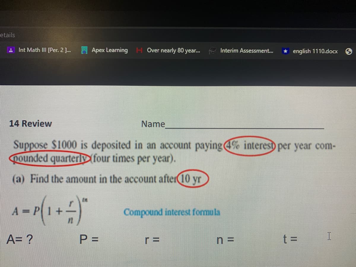 etails
Int Math III [Per. 2 ]..
SApex Learning
H Over nearly 80 year..
Interim Assessment...
* english 1110.docx
14 Review
Name
Suppose $1000 is deposited in an account paying% interesb per year com-
pounded quarterly four times per year).
(a) Find the amount in the account after10 yr
Compound interest formula
A= ?
P =
r =
n =
t =
