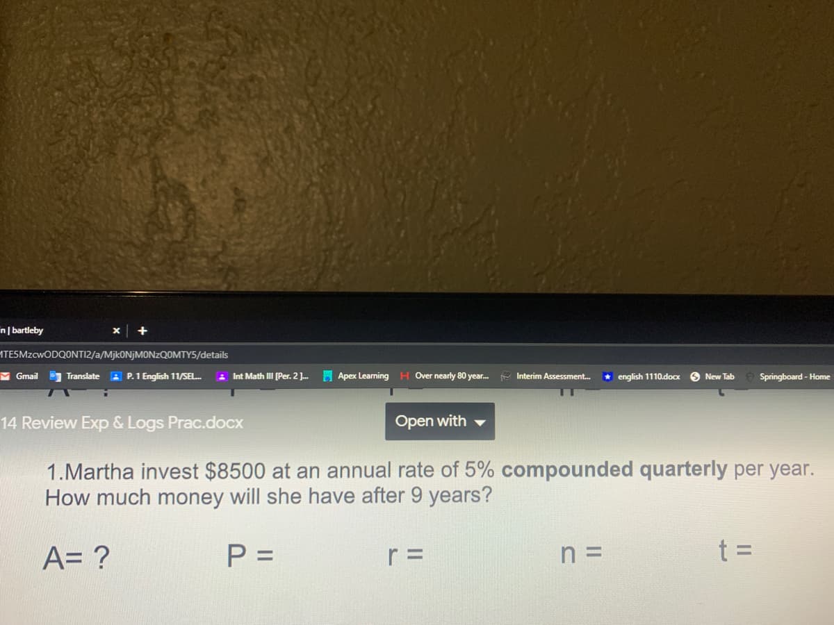 n| bartleby
ATESMZCWODQONTI2/a/MjkONjMONzQOMTY5/details
M Gmail
Translate : P.1 English 11/SEL.
3 Int Math III [Per. 2 J.
H Apex Learning H Over nearly 80 year.
- Interim Assessment.
* english 1110.docx
O New Tab
Springboard - Home
14 Review Exp & Logs Prac.docx
Open with
1.Martha invest $8500 at an annual rate of 5% compounded quarterly per year.
How much money will she have after 9 years?
A= ?
P =
r =
n =
t =
