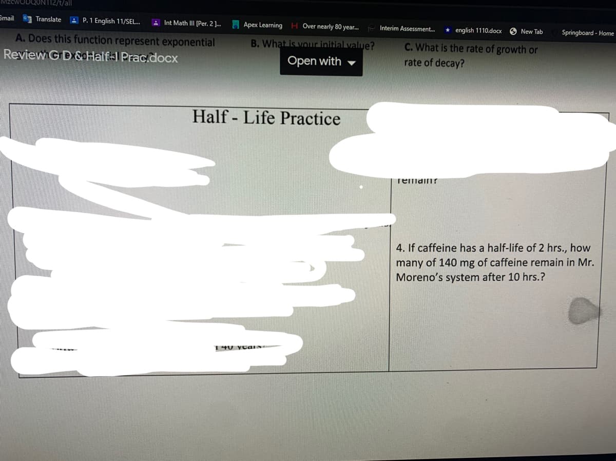 112/t/all
Smail
Translate A P.1 English 11/SEL.
A Int Math IIl [Per. 2 .
Apex Learning H Over nearly 80 year. Interim Assessment.
* english 1110.docx
O New Tab
Springboard - Home
A. Does this function represent exponential
B. What is vor initial value?
C. What is the rate of growth or
Review GD &cHalf-1 Prac.docx
Open with
rate of decay?
Half - Life Practice
remainr
4. If caffeine has a half-life of 2 hrs., how
many of 140 mg of caffeine remain in Mr.
Moreno's system after 10 hrs.?
140 yCaIN
