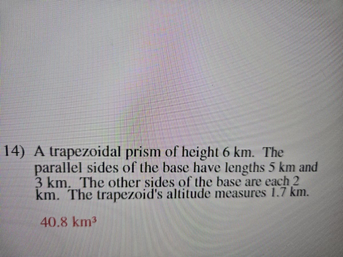 14) A trapezoidal prism of height 6 km. The
parallel sides of the base have lengths 5 km and
3 km. The other sides of the base are each 2
km. The trapezoid's altitude measures 1.7 km.
40.8 km³