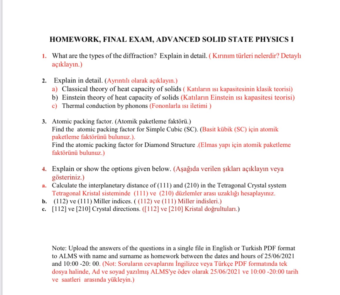 HOMEWORK, FINAL EXAM, ADVANCED SOLID STATE PHYSICS I
1. What are the types of the diffraction? Explain in detail. (Kırınım türleri nelerdir? Detaylı
açıklayın.)
2. Explain in detail. (Ayrıntılı olarak açıklayın.)
a) Classical theory of heat capacity of solids (Katıların ısı kapasitesinin klasik teorisi)
b) Einstein theory of heat capacity of solids (Katıların Einstein ısı kapasitesi teorisi)
c) Thermal conduction by phonons (Fononlarla ısı iletimi)
3. Atomic packing factor. (Atomik paketleme faktörü.)
Find the atomic packing factor for Simple Cubic (SC). (Basit kübik (SC) için atomik
paketleme faktörünü bulunuz.).
Find the atomic packing factor for Diamond Structure .(Elmas yapı için atomik paketleme
faktörünü bulunuz.)
4.
Explain or show the options given below. (Aşağıda verilen şıkları açıklayın veya
gösteriniz.)
a. Calculate the interplanetary distance of (111) and (210) in the Tetragonal Crystal system
Tetragonal Kristal sisteminde (111) ve (210) düzlemler arası uzaklığı hesaplayınız.
(112) ve (111) Miller indices. ((112) ve (111) Miller indisleri.)
b.
c.
[112] ve [210] Crystal directions. ([112] ve [210] Kristal doğrultuları.)
Note: Upload the answers of the questions in a single file in English or Turkish PDF format
to ALMS with name and surname as homework between the dates and hours of 25/06/2021
and 10:00-20:00. (Not: Soruların cevaplarını İngilizce veya Türkçe PDF formatında tek
dosya halinde, Ad ve soyad yazılmış ALMS'ye ödev olarak 25/06/2021 ve 10:00-20:00 tarih
ve saatleri arasında yükleyin.)