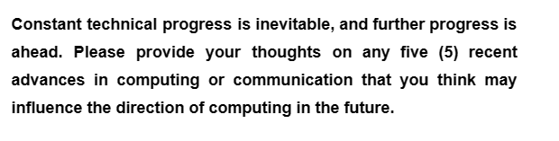 Constant technical progress is inevitable, and further progress is
ahead. Please provide your thoughts on any five (5) recent
advances in computing or communication that you think may
influence the direction of computing in the future.