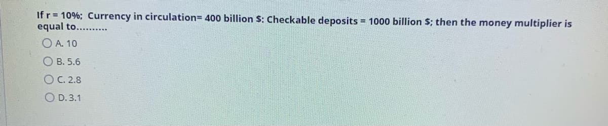 If r= 10%; Currency in circulation= 400 billion $: Checkable deposits = 1000 billion $; then the money multiplier is
equal to....
O A. 10
OB. 5.6
O C. 2.8
O D. 3.1
