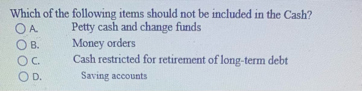 Which of the following items should not be included in the Cash?
O A.
O B.
Petty cash and change funds
Money orders
Cash restricted for retirement of long-term debt
C.
O D.
Saving accounts
