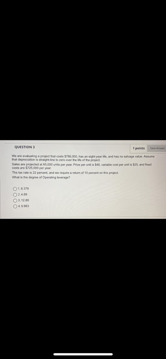 QUESTION 3
1 points
Save Answer
We are evaluating a project that costs $786,000, has an eight-year life, and has no salvage value. Assume
that depreciation is straight-line to zero over the life of the project.
Sales are projected at 65,000 units per year. Price per unit is $48, variable cost per unit is $25, and fixed
costs are $725,000 per year.
The tax rate is 22 percent, and we require a return of 10 percent on this project.
What is the degree of Operating leverage?
O1.8.379
O 2.4.89
O 3. 12.89
O4.9.983
