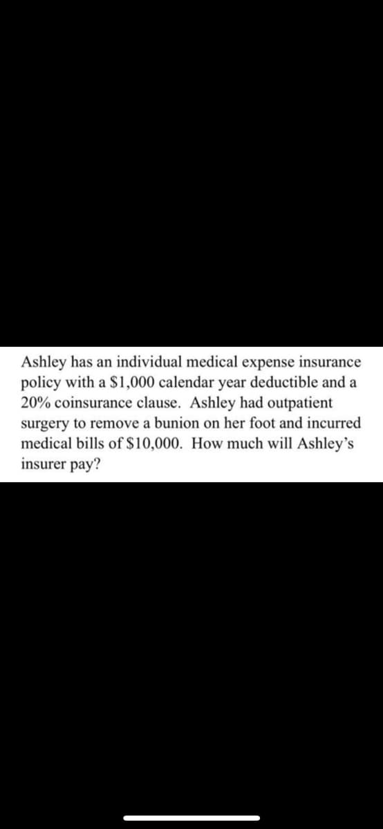 Ashley has an individual medical expense insurance
policy with a $1,000 calendar year deductible and a
20% coinsurance clause. Ashley had outpatient
surgery to remove a bunion on her foot and incurred
medical bills of $10,000. How much will Ashley's
insurer pay?
