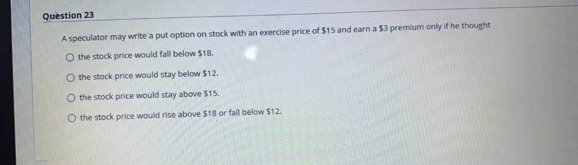 Quèstion 23
A speculator may write a put option on stock with an exercise price of $15 and earn a $3 premium only if he thought
O the stock price would fall below $18.
O the stock price would stay below $12.
O the stock price would stay above $15.
O the stock price would rise above $18 or fall below $12.
