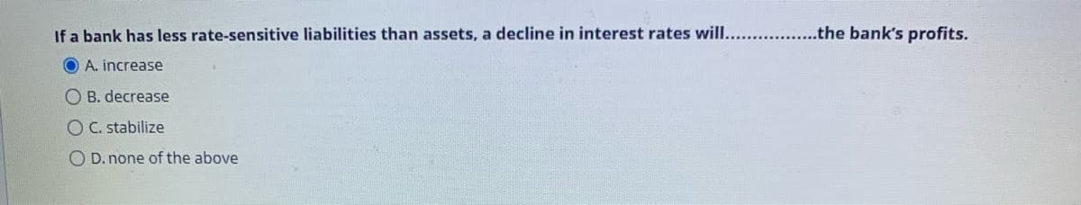 If a bank has less rate-sensitive liabilities than assets, a decline in interest rates will.........
..the bank's profits.
O A. increase
O B. decrease
O C. stabilize
O D. none of the above
