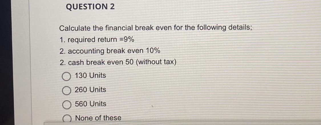 QUESTION 2
Calculate the financial break even for the following details;
1. required return =9%
2. accounting break even 10%
2. cash break even 50 (without tax)
130 Units
260 Units
560 Units
None of these
