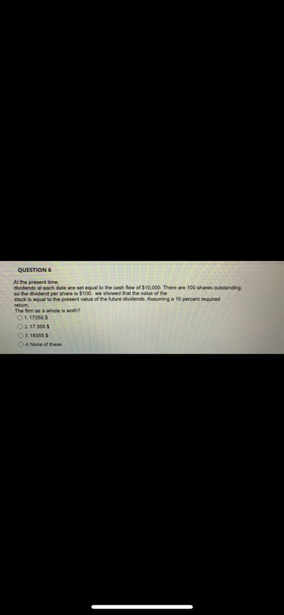 QUESTION 6
At the present time,
dividends at each date are set equal to the cash flow of $10,000. There are 100 shares outstanding.
so the dividend per share is $100. we showed that the value of the
stock is equal to the present value of the future dividends. Assuming a 10 percent required
return,
The firm as a whole is woth?
01. 17355 $
O 2.17.355 $
O 3. 18355 $
O 4. None of these

