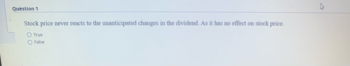 Quèstion 1
Stock price never reacts to the unanticipated changes in the dividend. As it has no effect on stock price.
O True
O False
