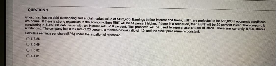 QUESTION 1
Ghost, Inc., has no debt outstanding and a total market value of $422,400. Earnings before interest and taxes, EBIT, are projected to be $55,000 if economic conditions
are nomal. If there is strong expansion in the economy, then EBIT will be 14 percent higher. If there is a recession, then EBIT will be 20 percent lower. The company is
considering a $205,000 debt issue with an interest rate of 6 percent. The proceeds will be used to repurchase shares of stock. There are currently 8,800 shares
outstanding. The company has a tax rate of 23 percent, a market-to-book ratio of 1.0, and the stock price remains constant.
Calculate eamings per share (EPS) under the situation of recession.
O 1.3.85
O 2.5.49
O 3.6.82
O 4.4.81
