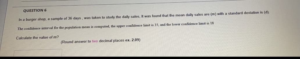 QUESTION 6
In a burger shop, a sample of 36 days, was taken to study the daily sales, It was found that the mean daily sales are (m) with a standard deviation is (d).
The confidence interval for the population mean is computed, the upper confidence limit is 35, and the lower confidence limit is 18
Calculate the value of m?
(Round answer to two decimal places ex. 2.09)
