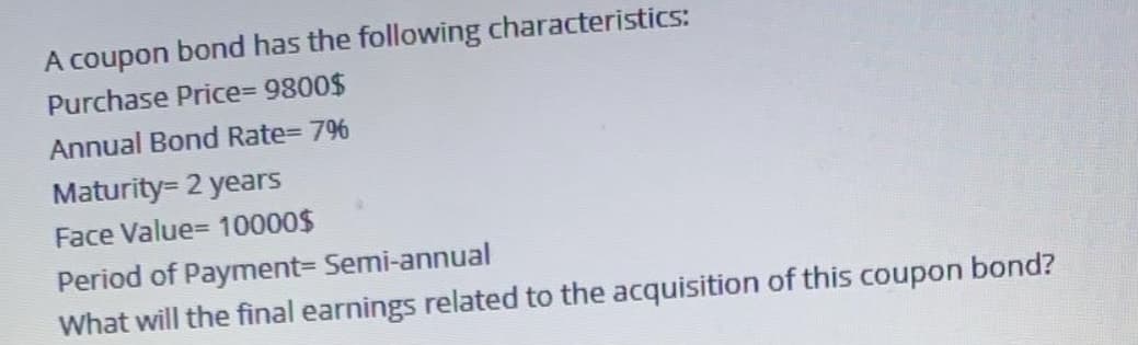 A coupon bond has the following characteristics:
Purchase Price%3D 9800$
Annual Bond Rate= 796
Maturity= 2 years
Face Value= 10000$
Period of Payment3 Semi-annual
What will the final earnings related to the acquisition of this coupon bond?
