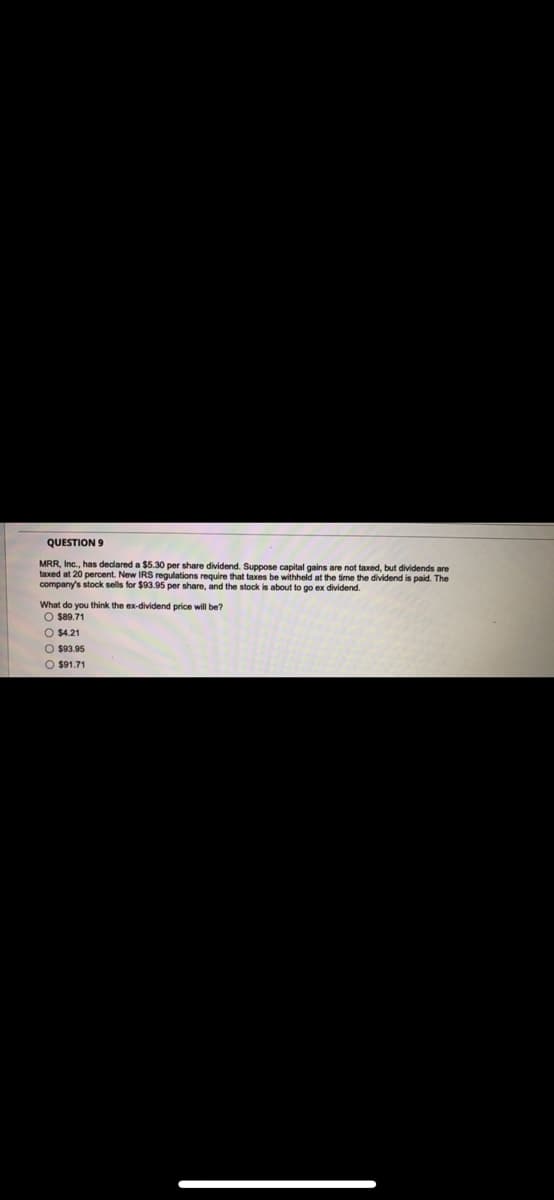 QUESTION 9
MRR, Inc., has dedared a $5.30 per share dividend. Suppose capital gains are not taxed, but dividends are
taxed at 20 percent. New IRS regulations require that taxes be withheld at the time the dividend is paid. The
company's stock sells for $93.95 per share, and the stock is about to go ex dividend.
What do you think the ex-dividend price will be?
O s89.71
O $4.21
O $93.95
O $91.71
