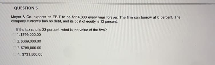 QUESTION 5
Meyer & Co. expects its EBIT to be $114,000 every year forever. The firm can borrow at 6 percent. The
company currently has no debt, and its cost of equity is 12 percent.
If the tax rate is 23 percent, what is the value of the firm?
1. $799,000.00
2. $389,000.00
O 3. $789,000.00
O4. $731,500.00
