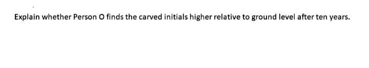 Explain whether Person O finds the carved initials higher relative to ground level after ten years.
