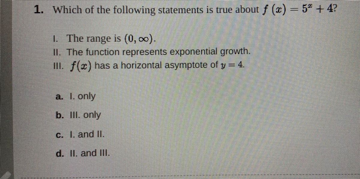 1. Which of the following statements is true about f (2)=5"+4?
1.
L The range is (0, o0).
IlThe function represents exponential growtlh.
III f(x) has a horizontal asymptote of y= .
a. I. only
LLEE
b. II. only
c. 1. and II.
d. II. and Ill.
