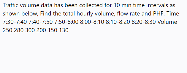 Traffic volume data has been collected for 10 min time intervals as
shown below, Find the total hourly volume, flow rate and PHF. Time
7:30-7:40 7:40-7:50 7:50-8:00 8:00-8:10 8:10-8:20 8:20-8:30 Volume
250 280 300 200 150 130
