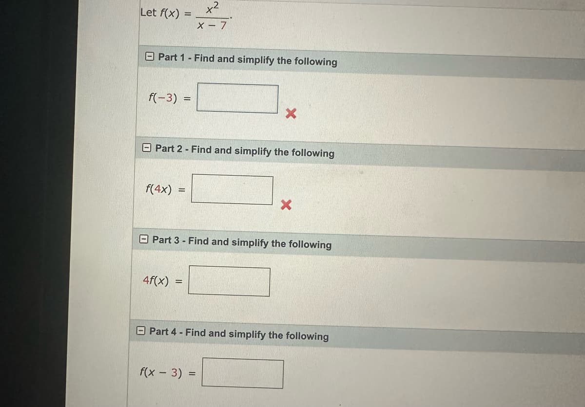 Let f(x)
=
Part 1 - Find and simplify the following
f(-3) =
f(4x)
Part 2 - Find and simplify the following
=
x²
X - 7
4f(x) =
Part 3 - Find and simplify the following
X
f(x - 3) =
Part 4 - Find and simplify the following