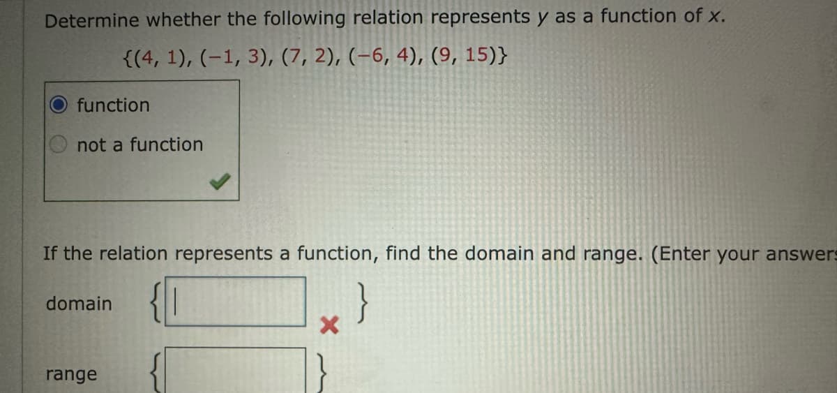 Determine whether the following relation represents y as a function of x.
{(4, 1), (-1, 3), (7, 2), (-6, 4), (9, 15)}
function
not a function
If the relation represents a function, find the domain and range. (Enter your answers
}
domain
range