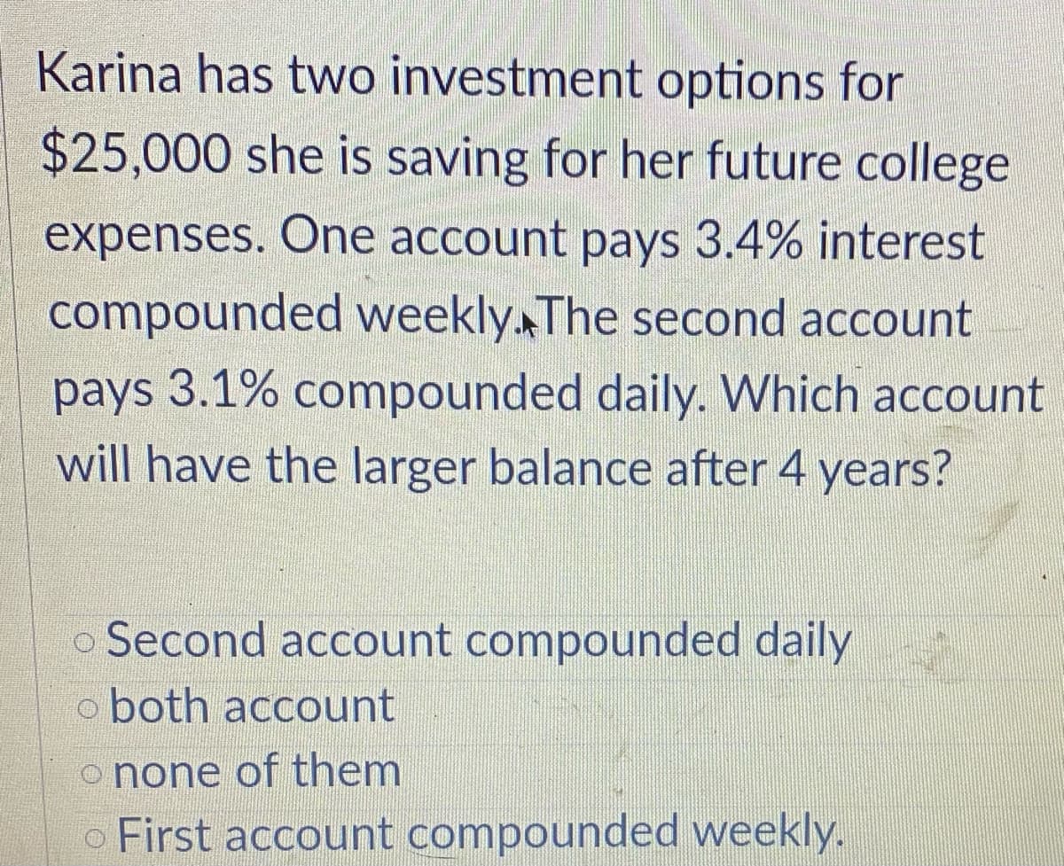 Karina has two investment options for
$25,000 she is saving for her future college
expenses. One account pays 3.4% interest
compounded weekly. The second account
pays 3.1% compounded daily. Which account
will have the larger balance after 4 years?
o Second account compounded daily
o both account
o none of them
o First account compounded weekly.