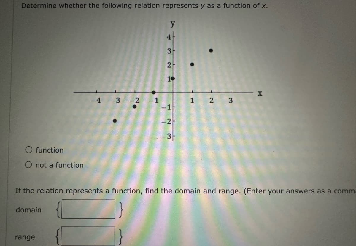 Determine whether the following relation represents y as a function of x.
function
not a function
range
domain
-4 -3
-2
-1
7432
1❤
-1
-2
-3f
1 2 3
If the relation represents a function, find the domain and range. (Enter your answers as a comm
X