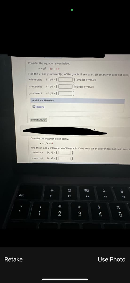 esc
Retake
Consider the equation given below.
y=x² - 4x-12
Find the x- and y-intercept(s) of the graph, if any exist. (If an answer does not exist,
x-intercept
(x, y) = ([
(smaller x-value)
x-intercept (x, y) = (
(larger x-value)
y-intercept (x, y) = (
Additional Materials
Reading
Submit Answer
Consider the equation given below.
y=√x-4
Find the x- and y-intercept(s) of the graph, if any exist. (If an answer does not exist, enter B
x-intercept (x, y) = ([
y-intercept (x, y) = (
!
1
F1
@
2
F2
#
3
80
F3
$
a
4
F4
67 dº
%
F5
5
Use Photo